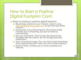 How to Start a Positive
Digital Footprint Cont.
   Steps to starting a positive digital footprint:
       Read blogs related to your interests. Search using
        http://blogsearch.google.com to see who has similar
        interests.
       Participate. If you find someone who shares similar
        interests and is interesting, be sure to share by
        commenting.
       Use your real name. This is a step necessary to be
        Googled well. Be careful, do not divulge personal
        information.
       Start a Facebook page. You can start social networking
        and collaborating with those who have similar interests.
       Explore Twitter. Enables you to share updates and
        network.
 