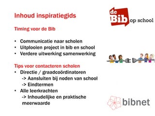 Inhoud inspiratiegids
Timing voor de Bib
• Communicatie naar scholen
• Uitplooien project in bib en school
• Verdere uitwerking samenwerking
Tips voor contacteren scholen
• Directie / graadcoördinatoren
-> Aansluiten bij noden van school
-> Eindtermen
• Alle leerkrachten
-> Inhoudelijke en praktische
meerwaarde
 