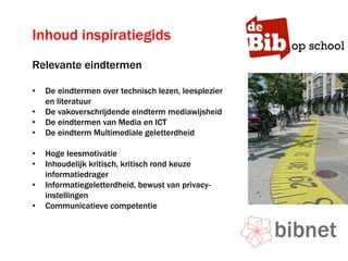 Inhoud inspiratiegids
Relevante eindtermen
• De eindtermen over technisch lezen, leesplezier
en literatuur
• De vakoverschrijdende eindterm mediawijsheid
• De eindtermen van Media en ICT
• De eindterm Multimediale geletterdheid
• Hoge leesmotivatie
• Inhoudelijk kritisch, kritisch rond keuze
informatiedrager
• Informatiegeletterdheid, bewust van privacy-
instellingen
• Communicatieve competentie
 