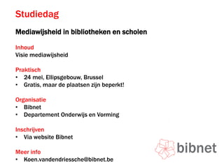 Studiedag
Mediawijsheid in bibliotheken en scholen
Inhoud
Visie mediawijsheid
Praktisch
• 24 mei, Ellipsgebouw, Brussel
• Gratis, maar de plaatsen zijn beperkt!
Organisatie
• Bibnet
• Departement Onderwijs en Vorming
Inschrijven
• Via website Bibnet
Meer info
• Koen.vandendriessche@bibnet.be
 