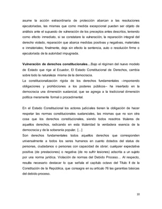 10
asume la acción extraordinaria de protección abarcan a las resoluciones
ejecutoriadas, las mismas que como medida excepcional pueden ser objeto de
análisis ante el supuesto de vulneración de los preceptos antes descritos, teniendo
como efecto inmediato, si se constatare la vulneración, la reparación integral del
derecho violado, reparación que abarca medidas positivas y negativas, materiales
e inmateriales; finalmente, deja sin efecto la sentencia, auto o resolución firme o
ejecutoriada de la autoridad impugnada.
Vulneración de derechos constitucionales…Bajo el régimen del nuevo modelo
de Estado que rige al Ecuador, El Estado Constitucional de Derechos, cambia
sobre todo la naturaleza misma de la democracia.
La constitucionalización rígida de los derechos fundamentales –imponiendo
obligaciones y prohibiciones a los poderes públicos– ha insertado en la
democracia una dimensión sustancial, que se agrega a la tradicional dimensión
política meramente formal o procedimental.
En el Estado Constitucional los actores judiciales tienen la obligación de hacer
respetar las normas constitucionales sustanciales, las mismas que no son otra
cosa que los derechos constitucionales, siendo todos nosotros titulares de
aquellos derechos, radicando en esta titularidad la verdadera esencia de la
democracia y de la soberanía popular. […]
Son derechos fundamentales todos aquellos derechos que corresponden
universalmente a todos los seres humanos en cuanto dotados del status de
personas, ciudadanos o personas con capacidad de obrar; cualquier expectativa
positiva (de prestaciones) o negativa (de no sufrir lesiones) adscrita a un sujeto
por una norma jurídica. Violación de normas del Debido Proceso… Al respecto,
resulta necesario destacar lo que señala el capítulo octavo del Título II de la
Constitución de la República, que consagra en su artículo 76 las garantías básicas
del debido proceso.
 