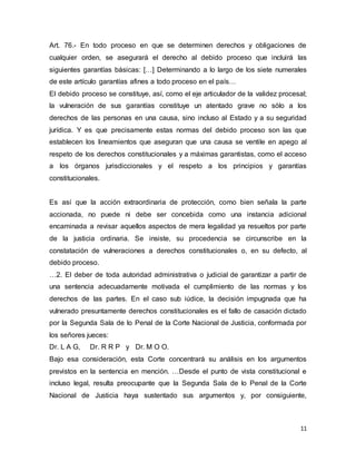 11
Art. 76.- En todo proceso en que se determinen derechos y obligaciones de
cualquier orden, se asegurará el derecho al debido proceso que incluirá las
siguientes garantías básicas: […] Determinando a lo largo de los siete numerales
de este artículo garantías afines a todo proceso en el país…
El debido proceso se constituye, así, como el eje articulador de la validez procesal;
la vulneración de sus garantías constituye un atentado grave no sólo a los
derechos de las personas en una causa, sino incluso al Estado y a su seguridad
jurídica. Y es que precisamente estas normas del debido proceso son las que
establecen los lineamientos que aseguran que una causa se ventile en apego al
respeto de los derechos constitucionales y a máximas garantistas, como el acceso
a los órganos jurisdiccionales y el respeto a los principios y garantías
constitucionales.
Es así que la acción extraordinaria de protección, como bien señala la parte
accionada, no puede ni debe ser concebida como una instancia adicional
encaminada a revisar aquellos aspectos de mera legalidad ya resueltos por parte
de la justicia ordinaria. Se insiste, su procedencia se circunscribe en la
constatación de vulneraciones a derechos constitucionales o, en su defecto, al
debido proceso.
…2. El deber de toda autoridad administrativa o judicial de garantizar a partir de
una sentencia adecuadamente motivada el cumplimiento de las normas y los
derechos de las partes. En el caso sub iúdice, la decisión impugnada que ha
vulnerado presuntamente derechos constitucionales es el fallo de casación dictado
por la Segunda Sala de lo Penal de la Corte Nacional de Justicia, conformada por
los señores jueces:
Dr. L A G, Dr. R R P y Dr. M O O.
Bajo esa consideración, esta Corte concentrará su análisis en los argumentos
previstos en la sentencia en mención. …Desde el punto de vista constitucional e
incluso legal, resulta preocupante que la Segunda Sala de lo Penal de la Corte
Nacional de Justicia haya sustentado sus argumentos y, por consiguiente,
 