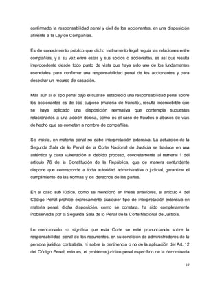 12
confirmado la responsabilidad penal y civil de los accionantes, en una disposición
atinente a la Ley de Compañías.
Es de conocimiento público que dicho instrumento legal regula las relaciones entre
compañías, y a su vez entre estas y sus socios o accionistas, es así que resulta
improcedente desde todo punto de vista que haya sido uno de los fundamentos
esenciales para confirmar una responsabilidad penal de los accionantes y para
desechar un recurso de casación.
Más aún si el tipo penal bajo el cual se estableció una responsabilidad penal sobre
los accionantes es de tipo culposo (materia de tránsito), resulta inconcebible que
se haya aplicado una disposición normativa que contempla supuestos
relacionados a una acción dolosa, como es el caso de fraudes o abusos de vías
de hecho que se cometan a nombre de compañías.
Se insiste, en materia penal no cabe interpretación extensiva. La actuación de la
Segunda Sala de lo Penal de la Corte Nacional de Justicia se traduce en una
auténtica y clara vulneración al debido proceso, concretamente al numeral 1 del
artículo 76 de la Constitución de la República, que de manera contundente
dispone que corresponde a toda autoridad administrativa o judicial, garantizar el
cumplimiento de las normas y los derechos de las partes.
En el caso sub iúdice, como se mencionó en líneas anteriores, el artículo 4 del
Código Penal prohíbe expresamente cualquier tipo de interpretación extensiva en
materia penal; dicha disposición, como se constata, ha sido completamente
inobservada por la Segunda Sala de lo Penal de la Corte Nacional de Justicia.
Lo mencionado no significa que esta Corte se esté pronunciando sobre la
responsabilidad penal de los recurrentes, en su condición de administradores de la
persona jurídica contratista, ni sobre la pertinencia o no de la aplicación del Art. 12
del Código Penal; esto es, el problema jurídico penal específico de la denominada
 