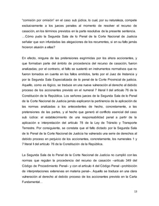 13
“comisión por omisión” en el caso sub júdice, lo cual, por su naturaleza, compete
exclusivamente a los jueces penales al momento de resolver el recurso de
casación, en los términos previstos en la parte resolutiva de la presente sentencia.
…Cómo pudo la Segunda Sala de lo Penal de la Corte Nacional de Justicia
señalar que son infundadas las alegaciones de los recurrentes, si en su fallo jamás
hicieron alusión a ellas?
En efecto, ninguna de las pretensiones esgrimidas por los ahora accionantes, y
que formaban parte del ámbito de procedencia del recurso de casación, fueron
analizadas; por el contrario, el fallo se sustentó en instrumentos normativos que no
fueron tomados en cuenta en los fallos emitidos, tanto por el Juez de Instancia y
por la Segunda Sala Especializada de lo penal de la Corte Provincial de justicia.
Aquello, como es lógico, se traduce en una nueva vulneración al derecho al debido
proceso de los accionantes previsto en el numeral 7 literal l del artículo 76 de la
Constitución de la República. Los señores jueces de la Segunda Sala de lo Penal
de la Corte Nacional de Justicia jamás explicaron la pertinencia de la aplicación de
las normas analizadas a los antecedentes de hecho, concretamente, a las
pretensiones de las partes, y al hecho que generó el conflicto esencial del caso
sub iúdice: el establecimiento de una responsabilidad penal a partir de la
aplicación e interpretación del artículo 78 de la Ley de Tránsito y Transporte
Terrestre. Por consiguiente, se constata que el fallo dictado por la Segunda Sala
de lo Penal de la Corte Nacional de Justicia ha vulnerado una serie de derechos al
debido proceso en perjuicio de los accionantes, concretamente, los numerales 1 y
7 literal l del artículo 76 de la Constitución de la República.
La Segunda Sala de lo Penal de la Corte Nacional de Justicia no cumplió con las
normas que regulan la procedencia del recurso de casación –artículo 349 del
Código de Procedimiento Penal– y con el artículo 4 del Código Penal –prohibición
de interpretaciones extensivas en materia penal–. Aquello se traduce en una clara
vulneración al derecho al debido proceso de los accionantes previsto en la Carta
Fundamental…
 
