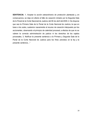 14
SENTENCIA: 1. Aceptar la acción extraordinaria de protección planteada y, en
consecuencia, se deja sin efecto el fallo de casación dictado por la Segunda Sala
de lo Penal de la Corte Nacional de Justicia del 08 de abril del 2009. 2. Se dispone
que sea la Primera Sala de lo Penal de la Corte Nacional de Justicia, la que en
base a los autos, sustancie nuevamente el recurso de casación interpuesto por los
accionantes, observando el principio de celeridad procesal, a efectos de que no se
vulnere la correcta administración de justicia ni los derechos de los sujetos
procesales. 3. Notificar la presente sentencia a la Primera y Segunda Sala de lo
Penal de la Corte Nacional de Justicia para los fines previstos en la ley y la
presente sentencia…”
 