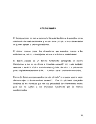 15
CONCLUSIONES
El debido proceso por ser un derecho fundamental también se lo considera como
connatural a la condición humana, y no sólo es un principio o atribución exclusiva
de quienes ejercen la función jurisdiccional.
El debido proceso posee dos dimensiones: una sustantiva, referida a los
estándares de justicia; y, otra adjetiva, atinente a la dinámica procedimental.
El debido proceso es un derecho fundamental consagrado en nuestra
Constitución, y que es de directa e inmediata aplicación por y ante cualquier
servidora o servidor público, administrativo o judicial, de oficio o a petición de
parte, según lo establecido en el Art. 11 numeral 3 de la Constitución ecuatoriana.
Dentro del debido proceso encontramos este principio “no se puede volver a juzgar
al mismo sujeto por la misma causa y materia”. Este principio busca proteger los
derechos de los individuos que han sido procesados por determinados hechos
para que no vuelvan a ser enjuiciados nuevamente por los mismos
acontecimientos;
 