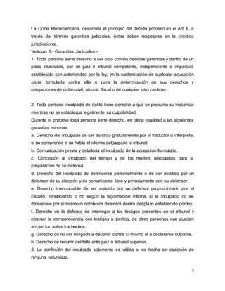 3
La Corte Interamericana, desarrolla el principio del debido proceso en el Art. 8, a
través del término garantías judiciales, éstas deben respetarse en la práctica
jurisdiccional.
“Articulo 8.- Garantías Judiciales.-
1. Toda persona tiene derecho a ser oído con las debidas garantías y dentro de un
plazo razonable, por un juez o tribunal competente, independiente e imparcial,
establecido con anterioridad por la ley, en la sustanciación de cualquier acusación
penal formulada contra ella o para la determinación de sus derechos y
obligaciones de orden civil, laboral, fiscal o de cualquier otro carácter.
2. Toda persona inculpada de delito tiene derecho a que se presuma su inocencia
mientras no se establezca legalmente su culpabilidad.
Durante el proceso toda persona tiene derecho, en plena igualdad a las siguientes
garantías mínimas.
a. Derecho del inculpado de ser asistido gratuitamente por el traductor o interprete,
si no comprende o no habla el idioma del juzgado o tribunal.
b. Comunicación previa y detallada al inculpado de la acusación formulada.
c. Concesión al inculpado del tiempo y de los medios adecuados para la
preparación de su defensa.
d. Derecho del inculpado de defenderse personalmente o de ser asistido por un
defensor de su elección y de comunicarse libre y privadamente con su defensor.
e. Derecho irrenunciable de ser asistido por un defensor proporcionado por el
Estado, renunciando o no según la legitimación interna, si el inculpado no se
defendiere por sí mismo ni nombrare defensor dentro del plazo establecido por ley.
f. Derecho de la defensa de interrogar a los testigos presentes en el tribunal y
obtener la comparecencia con testigos o peritos, de otras personas que puedan
arrojar luz sobre los hechos.
g. Derecho de no ser obligado a declarar contra sí mismo ni a declararse culpable.
h. Derecho de recurrir del fallo ante juez o tribunal superior.
3. La confesión del inculpado solamente es válida si es hecha sin coacción de
ninguna naturaleza.
 