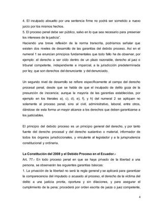 4
4. El inculpado absuelto por una sentencia firme no podrá ser sometido a nuevo
juicio por los mismos hechos.
5. El proceso penal debe ser público, salvo en lo que sea necesario para preservar
los intereses de la justicia”.
Haciendo una breve reflexión de la norma transcrita, podríamos señalar que
existen dos niveles de desarrollo de las garantías del debido proceso. Así en el
numeral 1 se enuncian principios fundamentales que todo fallo ha de observar, por
ejemplo: el derecho a ser oído dentro de un plazo razonable, derecho al juez o
tribunal competente, independiente e imparcial, a la jurisdicción predeterminada
por ley; que son derechos del denunciante y del denunciado.
Un segundo nivel de desarrollo se refiere específicamente al campo del derecho
procesal penal, desde que se habla de que el inculpado de delito goza de la
presunción de inocencia; aunque la mayoría de las garantías establecidas, por
ejemplo en los literales a), c), d), e), f), y h) del numeral 2 se apliquen no
solamente al proceso penal, sino al civil, administrativo, laboral, entre otros,
dándose de esta forma un mayor alcance a los derechos que deben garantizarse a
los justiciables.
El principio del debido proceso es un principio general del derecho, y por tanto
fuente del derecho procesal y del derecho sustantivo o material, informador de
todos los órganos jurisdiccionales, y vinculante al legislador y a la jurisprudencia
constitucional y ordinaria.
La Constitución del 2008 y el Debido Proceso en el Ecuador.-
Art. 77.- En todo proceso penal en que se haya privado de la libertad a una
persona, se observarán las siguientes garantías básicas:
1. La privación de la libertad no será la regla general y se aplicará para garantizar
la comparecencia del imputado o acusado al proceso, el derecho de la víctima del
delito a una justicia pronta, oportuna y sin dilaciones, y para asegurar el
cumplimiento de la pena; procederá por orden escrita de jueza o juez competente,
 