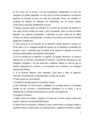 5
en los casos, por el tiempo y con las formalidades establecidas en la ley. Se
exceptúan los delitos flagrantes, en cuyo caso no podrá mantenerse a la persona
detenida sin formula de juicio por más de veinticuatro horas. Las medidas no
privativas de libertad se aplicarán de conformidad con los casos, plazos,
condiciones y requisitos establecidos en la ley.
2. Ninguna persona podrá ser admitida en un centro de privación de libertad sin
una orden escrita emitida por jueza o juez competente, salvo en caso de delito
flagrante. Las personas procesadas o indiciadas en juicio penal que se hallen
privadas de libertad permanecerán en centros de privación provisional de libertad
legalmente establecidos.
3. Toda persona, en el momento de la detención, tendrá derecho a conocer en
forma clara y en un lenguaje sencillo las razones de su detención, la identidad de
la jueza o juez, o autoridad que la ordenó, la de quienes la ejecutan y la de las
personas responsables del respectivo interrogatorio.
4. En el momento de la detención, la agente o el agente informará a la persona
detenida de su derecho a permanecer en silencio, a solicitar la asistencia de una
abogada o abogado, o de una defensora o defensor público en caso de que no
pudiera designarlo por sí mismo, y a comunicarse con un familiar o con cualquier
persona que indique.
5. Si la persona detenida fuera extranjera, quien lleve a cabo la detención
informará inmediatamente al representante consular de su país.
6. Nadie podrá ser incomunicado.
7. El derecho de toda persona a la defensa incluye:
a) Ser informada, de forma previa y detallada, en su lengua propia y en lenguaje
sencillo de las acciones y procedimientos formulados en su contra, y de la
identidad de la autoridad responsable de la acción o procedimiento.
b) Acogerse al silencio.
c) Nadie podrá ser forzado a declarar en contra de sí mismo, sobre asuntos que
puedan ocasionar su responsabilidad penal.
8. Nadie podrá ser llamado a declarar en juicio penal contra su cónyuge, pareja o
parientes hasta el cuarto grado de consanguinidad o segundo de afinidad, excepto
 