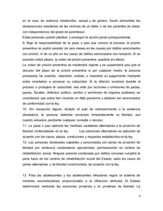 6
en el caso de violencia intrafamiliar, sexual y de género. Serán admisibles las
declaraciones voluntarias de las víctimas de un delito o de los parientes de éstas,
con independencia del grado de parentesco.
Estas personas podrán plantear y proseguir la acción penal correspondiente.
9. Bajo la responsabilidad de la jueza o juez que conoce el proceso, la prisión
preventiva no podrá exceder de seis meses en las causas por delitos sancionados
con prisión, ni de un año en los casos de delitos sancionados con reclusión. Si se
exceden estos plazos, la orden de prisión preventiva quedará sin efecto.
La orden de prisión preventiva se mantendrá vigente y se suspenderá ipso jure el
decurso del plazo de la prisión preventiva si por cualquier medio, la persona
procesada ha evadido, retardado, evitado o impedido su juzgamiento mediante
actos orientados a provocar su caducidad. Si la dilación ocurriera durante el
proceso o produjera la caducidad, sea esta por acciones u omisiones de juezas,
jueces, fiscales, defensor público, peritos o servidores de órganos auxiliares, se
considerará que estos han incurrido en falta gravísima y deberán ser sancionados
de conformidad con la ley.
10. Sin excepción alguna, dictado el auto de sobreseimiento o la sentencia
absolutoria, la persona detenida recobrará inmediatamente su libertad, aun
cuando estuviera pendiente cualquier consulta o recurso.
11. La jueza o juez aplicará las medidas cautelares alternativas a la privación de
libertad contempladas en la ley. Las sanciones alternativas se aplicarán de
acuerdo con los casos, plazos, condiciones y requisitos establecidos en la ley.
12. Las personas declaradas culpables y sancionadas con penas de privación de
libertad por sentencia condenatoria ejecutoriada, permanecerán en centros de
rehabilitación social. Ninguna persona condenada por delitos comunes cumplirá la
pena fuera de los centros de rehabilitación social del Estado, salvo los casos de
penas alternativas y de libertad condicionada, de acuerdo con la ley.
13. Para las adolescentes y los adolescentes infractores regirá un sistema de
medidas socioeducativas proporcionales a la infracción atribuida. El Estado
determinará mediante ley sanciones privativas y no privativas de libertad. La
 