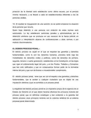7
privación de la libertad será establecida como último recurso, por el periodo
mínimo necesario, y se llevará a cabo en establecimientos diferentes a los de
personas adultas.
14. Al resolver la impugnación de una sanción, no se podrá empeorar la situación
de la persona que recurre.
Quien haya detenido a una persona con violación de estas normas será
sancionado. La ley establecerá sanciones penales y administrativas por la
detención arbitraria que se produzca en uso excesivo de la fuerza policial, en
aplicación o interpretación abusiva de contravenciones u otras normas, o por
motivos discriminatorios.
EL DEBIDO PROCESO PENAL.-
El debido proceso es aquel en el que se respetan las garantías y derechos
fundamentales, como lo son los derechos humanos, previstos tanto bajo las
modalidades de derechos civiles y políticos, como de derechos de primera,
segunda, tercera o cuarta generación, establecidos en la Constitución, en las leyes
que rigen el ordenamiento legal del país, y en los Pactos, Tratados y Convenios
que han sido ratificados y que en consecuencia forman parte de la normativa
interna del país y que son de forzoso e incuestionable cumplimiento.
El debido proceso penal, tiene que ver con el respeto a las garantías y derechos
fundamentales, que le asisten a cualquier ciudadano que es objeto de una
imputación delictiva o que es sometido a un proceso penal.
La legalidad del debido proceso penal es un imperativo propio de la vigencia de un
Estado de Derecho en el que deben hacerse efectivos los principios rectores del
proceso penal, que en definitiva constituyen y dan contenido a la garantía del
debido proceso; esos principios rectores son la columna vertebral de un sistema
procesal penal determinado.
 