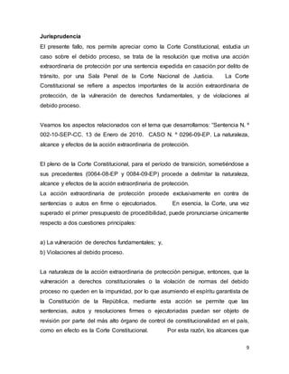 9
Jurisprudencia
El presente fallo, nos permite apreciar como la Corte Constitucional, estudia un
caso sobre el debido proceso, se trata de la resolución que motiva una acción
extraordinaria de protección por una sentencia expedida en casación por delito de
tránsito, por una Sala Penal de la Corte Nacional de Justicia. La Corte
Constitucional se refiere a aspectos importantes de la acción extraordinaria de
protección, de la vulneración de derechos fundamentales, y de violaciones al
debido proceso.
Veamos los aspectos relacionados con el tema que desarrollamos: “Sentencia N. º
002-10-SEP-CC. 13 de Enero de 2010. CASO N. º 0296-09-EP. La naturaleza,
alcance y efectos de la acción extraordinaria de protección.
El pleno de la Corte Constitucional, para el período de transición, sometiéndose a
sus precedentes (0064-08-EP y 0084-09-EP) procede a delimitar la naturaleza,
alcance y efectos de la acción extraordinaria de protección.
La acción extraordinaria de protección procede exclusivamente en contra de
sentencias o autos en firme o ejecutoriados. En esencia, la Corte, una vez
superado el primer presupuesto de procedibilidad, puede pronunciarse únicamente
respecto a dos cuestiones principales:
a) La vulneración de derechos fundamentales; y,
b) Violaciones al debido proceso.
La naturaleza de la acción extraordinaria de protección persigue, entonces, que la
vulneración a derechos constitucionales o la violación de normas del debido
proceso no queden en la impunidad, por lo que asumiendo el espíritu garantista de
la Constitución de la República, mediante esta acción se permite que las
sentencias, autos y resoluciones firmes o ejecutoriadas puedan ser objeto de
revisión por parte del más alto órgano de control de constitucionalidad en el país,
como en efecto es la Corte Constitucional. Por esta razón, los alcances que
 