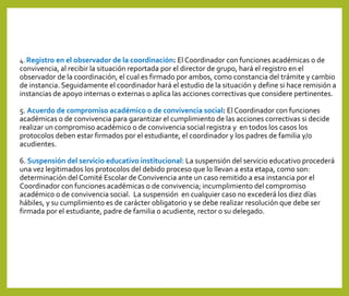 4. Registro en el observador de la coordinación: El Coordinador con funciones académicas o de
convivencia, al recibir la situación reportada por el director de grupo, hará el registro en el
observador de la coordinación, el cual es firmado por ambos, como constancia del trámite y cambio
de instancia. Seguidamente el coordinador hará el estudio de la situación y define si hace remisión a
instancias de apoyo internas o externas o aplica las acciones correctivas que considere pertinentes.
5. Acuerdo de compromiso académico o de convivencia social: El Coordinador con funciones
académicas o de convivencia para garantizar el cumplimiento de las acciones correctivas si decide
realizar un compromiso académico o de convivencia social registra y en todos los casos los
protocolos deben estar firmados por el estudiante, el coordinador y los padres de familia y/o
acudientes.
6. Suspensión del servicio educativo institucional: La suspensión del servicio educativo procederá
una vez legitimados los protocolos del debido proceso que lo llevan a esta etapa, como son:
determinación del Comité Escolar de Convivencia ante un caso remitido a esa instancia por el
Coordinador con funciones académicas o de convivencia; incumplimiento del compromiso
académico o de convivencia social. La suspensión en cualquier caso no excederá los diez días
hábiles, y su cumplimiento es de carácter obligatorio y se debe realizar resolución que debe ser
firmada por el estudiante, padre de familia o acudiente, rector o su delegado.
 