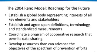 The 2004 Reno Model: Roadmap for the Future
• Establish a global body representing interests of all
key elements and stakeholders
• Establish and agree upon definitions, terminology,
and standardized measurements
• Coordinate a program of cooperative research that
permits data sharing
• Develop resources than can advance the
objectives of the spectrum of prevention efforts
11
 