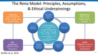 The Reno Model: Principles, Assumptions,
& Ethical Underpinnings
12
Inherent Assumptions
1. Safe levels of gambling are
possible
2. Gambling provides benefits
3. People can suffer harm
from excessive gambling
4. Social benefits must exceed
costs
5. Abstinence is viable, but not
essential
6. Controlled participation is
an achievable goal
Commit to Reduce
the Incidence &
Prevalence of
Gambling-related
Harms
Inform & Evaluate
Public Policy
Identify Short and
Long-term
Priorities for
Action
Use Science to
Guide the
Development of
Public & Industry-
based Policy
Monitor &
Evaluate using
Scientific Methods
Shaffer et al., 2015
Autonomy
Self-rule and the
ability to make one’s
own decisions
Beneficence
Efforts to be
helpful and to
do good
Non-
maleficence
Efforts to avoid
doing harm
Justice
Obligation to act on
the basis of fair
adjudication
 