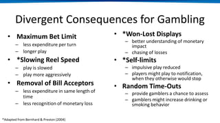 Divergent Consequences for Gambling
• Maximum Bet Limit
– less expenditure per turn
– longer play
• *Slowing Reel Speed
– play is slowed
– play more aggressively
• Removal of Bill Acceptors
– less expenditure in same length of
time
– less recognition of monetary loss
• *Won-Lost Displays
– better understanding of monetary
impact
– chasing of losses
• *Self-limits
– impulsive play reduced
– players might play to notification,
when they otherwise would stop
• Random Time-Outs
– provide gamblers a chance to assess
– gamblers might increase drinking or
smoking behavior
*Adapted from Bernhard & Preston (2004)
 