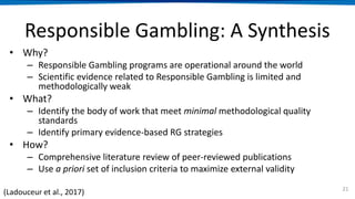 Responsible Gambling: A Synthesis
• Why?
– Responsible Gambling programs are operational around the world
– Scientific evidence related to Responsible Gambling is limited and
methodologically weak
• What?
– Identify the body of work that meet minimal methodological quality
standards
– Identify primary evidence-based RG strategies
• How?
– Comprehensive literature review of peer-reviewed publications
– Use a priori set of inclusion criteria to maximize external validity
21
(Ladouceur et al., 2017)
 
