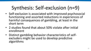 Synthesis: Self-exclusion (n=9)
• Self-exclusion is associated with improved psychosocial
functioning and assorted reductions in experiences of
harmful consequences of gambling, at least in the
short term
• 2 studies found that about 50% violate after initial
enrollment
• Distinct gambling behavior characteristics of self-
excluders might be used to develop predictive
algorithms
25
 