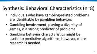 Synthesis: Behavioral Characteristics (n=8)
• Individuals who have gambling-related problems
are identifiable by gambling behaviors
• Gambling involvement, playing a diversity of
games, is a strong predictor of problems
• Gambling behavior characteristics might be
useful to predictive algorithms, however, more
research is needed
26
 