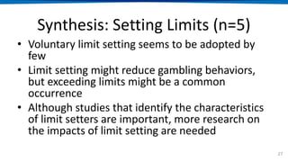 Synthesis: Setting Limits (n=5)
• Voluntary limit setting seems to be adopted by
few
• Limit setting might reduce gambling behaviors,
but exceeding limits might be a common
occurrence
• Although studies that identify the characteristics
of limit setters are important, more research on
the impacts of limit setting are needed
27
 