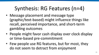 Synthesis: RG Features (n=4)
• Message placement and message type
(graphic/text-based) might influence things like
recall, perceived importance, and short-term
gambling outcomes
• People might favor cash display over clock display
or time-based pre-commitment
• Few people use RG features, but for most, they
do not seem to detract from enjoyment
28
 