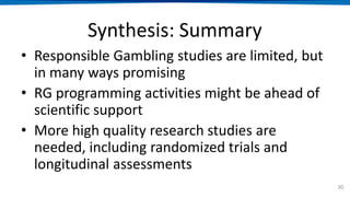 Synthesis: Summary
• Responsible Gambling studies are limited, but
in many ways promising
• RG programming activities might be ahead of
scientific support
• More high quality research studies are
needed, including randomized trials and
longitudinal assessments
30
 