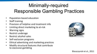Minimally-required
Responsible Gambling Practices
• Population-based education
• Staff training
• Provision of helpline and treatment info
• Limiting direct marketing to at-risk
• Warning signs
• Restrict underage
• Restrict alcohol sales
• Self-exclusion programs
• Ethical advertising and marketing practices
• Modify structural features that contribute
to excessive gambling
Blaszczynski et al., 2011
 