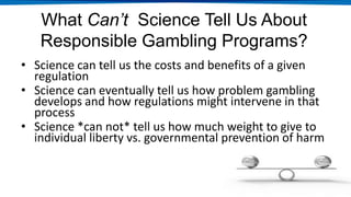 What Can’t Science Tell Us About
Responsible Gambling Programs?
• Science can tell us the costs and benefits of a given
regulation
• Science can eventually tell us how problem gambling
develops and how regulations might intervene in that
process
• Science *can not* tell us how much weight to give to
individual liberty vs. governmental prevention of harm
 