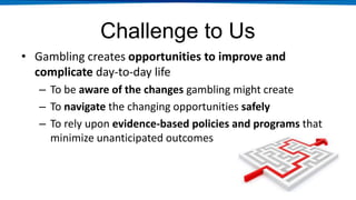 Challenge to Us
• Gambling creates opportunities to improve and
complicate day-to-day life
– To be aware of the changes gambling might create
– To navigate the changing opportunities safely
– To rely upon evidence-based policies and programs that
minimize unanticipated outcomes
 