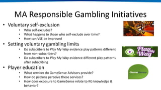MA Responsible Gambling Initiatives
Voluntary
Self
Exclusion
Voluntary
gambling
limits
• Voluntary self-exclusion
• Who self-excludes?
• What happens to those who self-exclude over time?
• How can VSE be improved
• Setting voluntary gambling limits
• Do subscribers to Play My Way evidence play patterns different
from non-subscribers?
• Do subscribers to Play My Way evidence different play patterns
after subscribing
• Player education
• What services do GameSense Advisors provide?
• How do patrons perceive these services?
• How does exposure to GameSense relate to RG knowledge &
behavior?
 