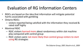 Evaluation of RG Information Centers
• RGICs are based on the idea that information will mitigate potential
harms associated with gambling
• Ontario RGICs
– visitors reported being satisfied with the information they received &
rated staff highly
• Montreal RGIC
– RGIC visitors learned more about randomness within slot machine
play compared with control group
– RGIC visitors were not more likely than control group visitors to start
using RG strategies
The Osborne Group, 2007; Boutin et al., 2009
 