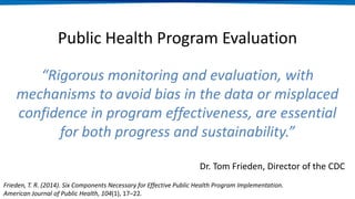 Public Health Program Evaluation
“Rigorous monitoring and evaluation, with
mechanisms to avoid bias in the data or misplaced
confidence in program effectiveness, are essential
for both progress and sustainability.”
Dr. Tom Frieden, Director of the CDC
Frieden, T. R. (2014). Six Components Necessary for Effective Public Health Program Implementation.
American Journal of Public Health, 104(1), 17–22.
 