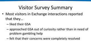 Visitor Survey Summary
• Most visitors in Exchange interactions reported
that they…
– liked their GSA
– approached GSA out of curiosity rather than in need of
problem gambling help
– felt that their concerns were completely resolved
 