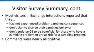Visitor Survey Summary, cont.
• Most visitors in Exchange interactions reported that
they…
– had not experienced problem gambling consequences
– don’t plan to change their gambling behavior
– don’t endorse GS to be beneficial for those who have a
gambling problem or are at-risk for a gambling problem
• Comments were nearly all positive
 
