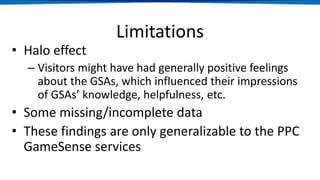 Limitations
• Halo effect
– Visitors might have had generally positive feelings
about the GSAs, which influenced their impressions
of GSAs’ knowledge, helpfulness, etc.
• Some missing/incomplete data
• These findings are only generalizable to the PPC
GameSense services
 