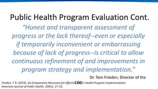 “Honest and transparent assessment of
progress or the lack thereof--even or especially
if temporarily inconvenient or embarrassing
because of lack of progress--is critical to allow
continuous refinement of and improvements in
program strategy and implementation.”
Dr. Tom Frieden, Director of the
CDC
Public Health Program Evaluation Cont.
Frieden, T. R. (2014). Six Components Necessary for Effective Public Health Program Implementation.
American Journal of Public Health, 104(1), 17–22.
 