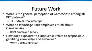 Future Work
• What is the general perception of GameSense among all
PPC patrons?
– SEIGMA patron intercept
• What do Plainridge Park employees think about
GameSense?
– Brief employee survey
• How does exposure to GameSense relate to responsible
gambling knowledge and behavior?
– Wave 2 data collection
 