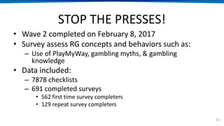STOP THE PRESSES!
• Wave 2 completed on February 8, 2017
• Survey assess RG concepts and behaviors such as:
– Use of PlayMyWay, gambling myths, & gambling
knowledge
• Data included:
– 7878 checklists
– 691 completed surveys
• 562 first time survey completers
• 129 repeat survey completers
61
 