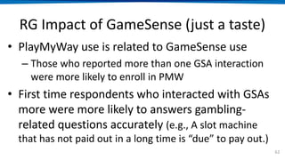RG Impact of GameSense (just a taste)
• PlayMyWay use is related to GameSense use
– Those who reported more than one GSA interaction
were more likely to enroll in PMW
• First time respondents who interacted with GSAs
more were more likely to answers gambling-
related questions accurately (e.g., A slot machine
that has not paid out in a long time is “due” to pay out.)
62
 