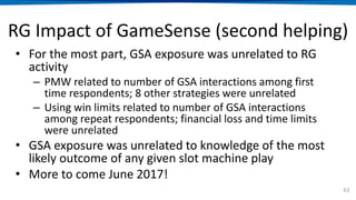 RG Impact of GameSense (second helping)
• For the most part, GSA exposure was unrelated to RG
activity
– PMW related to number of GSA interactions among first
time respondents; 8 other strategies were unrelated
– Using win limits related to number of GSA interactions
among repeat respondents; financial loss and time limits
were unrelated
• GSA exposure was unrelated to knowledge of the most
likely outcome of any given slot machine play
• More to come June 2017!
63
 