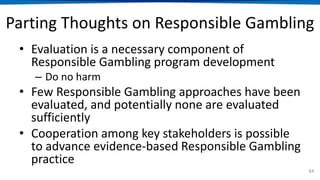 Parting Thoughts on Responsible Gambling
• Evaluation is a necessary component of
Responsible Gambling program development
– Do no harm
• Few Responsible Gambling approaches have been
evaluated, and potentially none are evaluated
sufficiently
• Cooperation among key stakeholders is possible
to advance evidence-based Responsible Gambling
practice
64
 