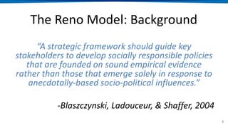 The Reno Model: Background
“A strategic framework should guide key
stakeholders to develop socially responsible policies
that are founded on sound empirical evidence
rather than those that emerge solely in response to
anecdotally-based socio-political influences.”
-Blaszczynski, Ladouceur, & Shaffer, 2004
8
 