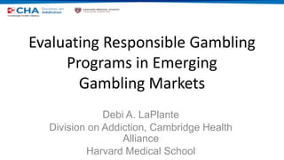Evaluating Responsible Gambling
Programs in Emerging
Gambling Markets
Debi A. LaPlante
Division on Addiction, Cambridge Health
Alliance
Harvard Medical School
 