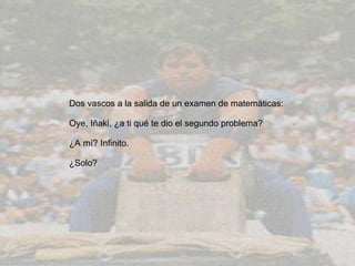 Dos vascos a la salida de un examen de matemáticas:  Oye, Iñaki, ¿a ti qué te dio el segundo problema?  ¿A mí? Infinito.  ¿Solo?  