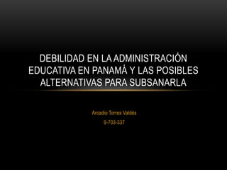 Arcadio Torres Valdés
9-703-337
DEBILIDAD EN LA ADMINISTRACIÓN
EDUCATIVA EN PANAMÁ Y LAS POSIBLES
ALTERNATIVAS PARA SUBSANARLA
 