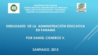 UNIVERSIDAD DE PANAMÁ
CENTRO REGIONAL UNIVERSITARIO DE VERAGUAS
DIRECCIÓN DE INVESTIGACIÓN Y POSTGRADO
MAESTRÍA EN ADMINISTRACIÓN EDUCATIVA
DEBILIDADES DE LA ADMINISTRACIÓN EDUCATIVA
EN PANAMÁ
POR DANIEL CISNEROS V.
SANTIAGO, 2015
 