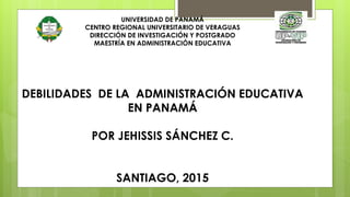 UNIVERSIDAD DE PANAMÁ
CENTRO REGIONAL UNIVERSITARIO DE VERAGUAS
DIRECCIÓN DE INVESTIGACIÓN Y POSTGRADO
MAESTRÍA EN ADMINISTRACIÓN EDUCATIVA
DEBILIDADES DE LA ADMINISTRACIÓN EDUCATIVA
EN PANAMÁ
POR JEHISSIS SÁNCHEZ C.
SANTIAGO, 2015
 