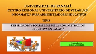 UNIVERSIDAD DE PANAMÁ
CENTRO REGIONAL UNIVERSITARIO DE VERAGUAS.
INFORMATICA PARA ADMINISTRADORES EDUCATIVOS
TEMA
DEBILIDADES Y FORTALEZAS DE LA ADMINISTRACIÓN
EDUCATIVA EN PANAMÁ
Preparado por:
LUIS S. SÁNCHEZ H.
 