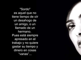 "Sordo" es aquel que no tiene tiempo de oír un desahogo de un amigo, o un llamado de un hermano.  Pues está siempre apresado en el trabajo y no quiere gastar su tiempo y dinero en cosas “vanas”... 