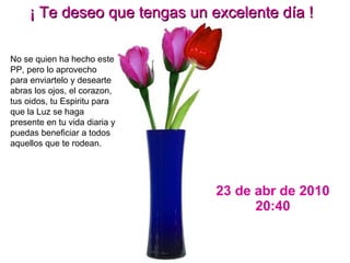 23 de abr de 2010 20:29 ¡ Te deseo que tengas un excelente día ! No se quien ha hecho este PP, pero lo aprovecho para enviartelo y desearte abras los ojos, el corazon, tus oidos, tu Espiritu para que la Luz se haga presente en tu vida diaria y puedas beneficiar a todos aquellos que te rodean. 